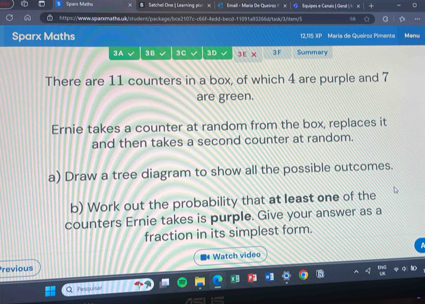 Sparx Maths Satchel One | Learning pla × Email - Maria De Queiroz P × Equipes e Canais | Geral | l × 
https://www.sparxmaths.uk/student/package/bce2107c-c66f-4edd-becd-11091a93266d/task/3/item/5 aあ 
.'. 
Sparx Maths 12,115 XP Maria de Queiroz Pimenta Menu 
3A 3 B 3C 3D 3E X 3F Summary 
There are 11 counters in a box, of which 4 are purple and 7
are green. 
Ernie takes a counter at random from the box, replaces it 
and then takes a second counter at random. 
a) Draw a tree diagram to show all the possible outcomes. 
b) Work out the probability that at least one of the 
counters Ernie takes is purple. Give your answer as a 
fraction in its simplest form. 
Watch video 
Previous 
ENG 
UK 
Pesquisar