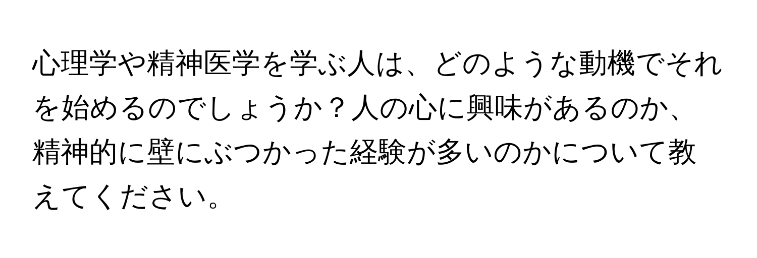 心理学や精神医学を学ぶ人は、どのような動機でそれを始めるのでしょうか？人の心に興味があるのか、精神的に壁にぶつかった経験が多いのかについて教えてください。