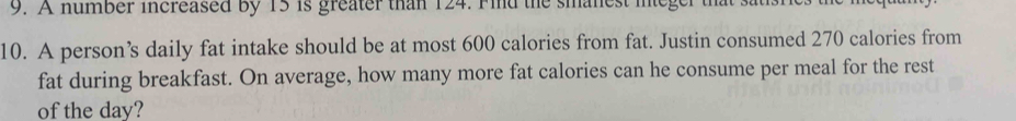 A number increased by 15 is greater than 124. Find the smanest integer that satisric 
10. A person’s daily fat intake should be at most 600 calories from fat. Justin consumed 270 calories from 
fat during breakfast. On average, how many more fat calories can he consume per meal for the rest 
of the day?