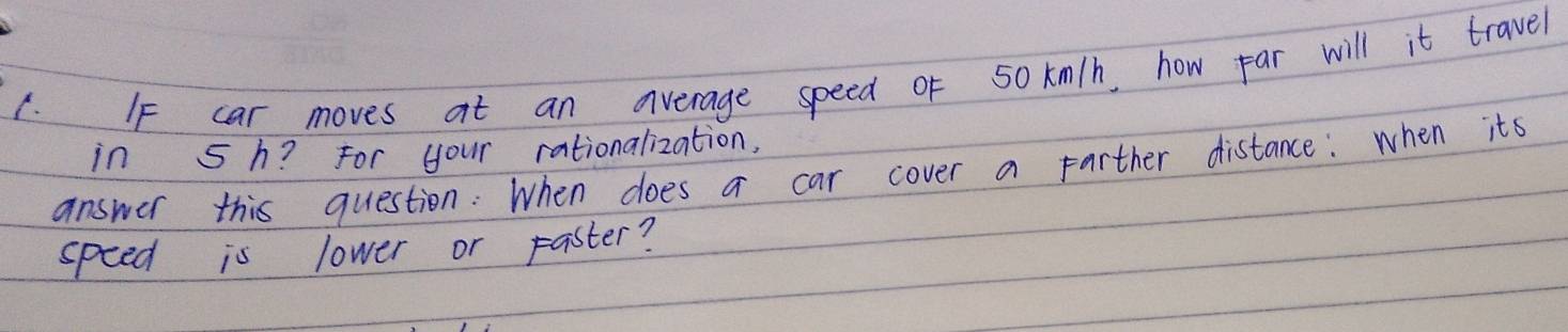 car moves at an average speed oF 50 km/h, how par will it travel 
in 5 h? For your rationalization, 
answer this question: When does a car cover a farther distance: when its 
speed is lower or paster?