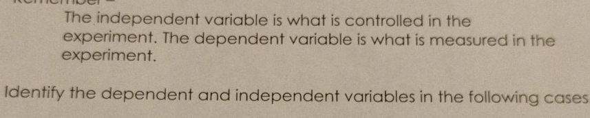 The independent variable is what is controlled in the 
experiment. The dependent variable is what is measured in the 
experiment. 
Identify the dependent and independent variables in the following cases