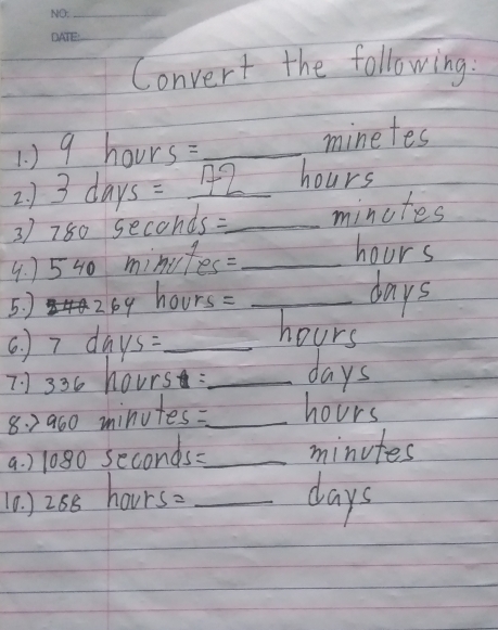 Convert the following: 
1 ) 9 hours=_ 
minetes 
2 ) 3 days = 192 hours
3) 780 seconds :_ minutes
4. ) 540 minufes= _
hours
5. ) 269 hours=_ 
days
6. ) 7 days :_
hours
7 7336 hours : _ days
8. 2900 minutes : _ hours
a. ) 1080 seconds=_  minutes
(0. ) 268 hourso _ days