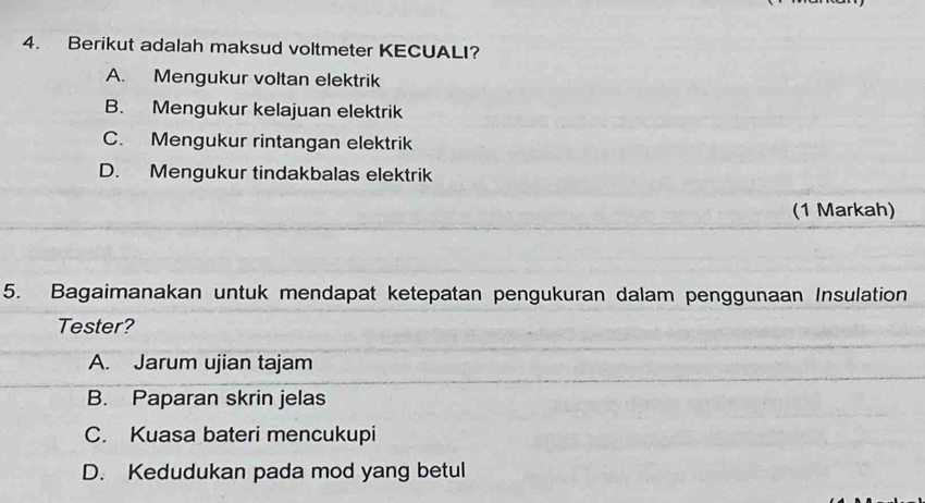 Berikut adalah maksud voltmeter KECUALI?
A. Mengukur voltan elektrik
B. Mengukur kelajuan elektrik
C. Mengukur rintangan elektrik
D. Mengukur tindakbalas elektrik
(1 Markah)
5. Bagaimanakan untuk mendapat ketepatan pengukuran dalam penggunaan Insulation
Tester?
A. Jarum ujian tajam
B. Paparan skrin jelas
C. Kuasa bateri mencukupi
D. Kedudukan pada mod yang betul