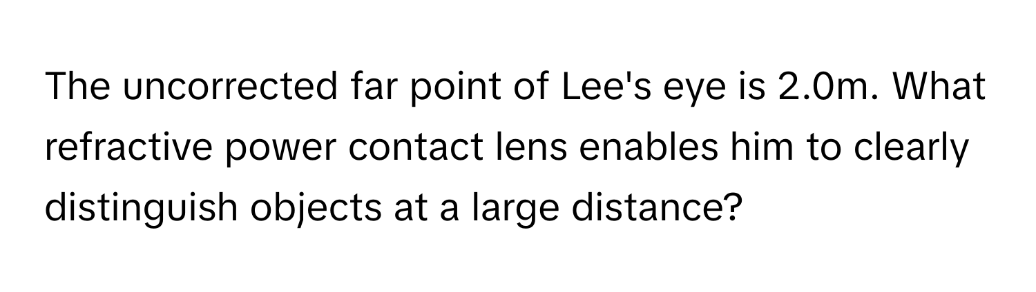 The uncorrected far point of Lee's eye is 2.0m. What refractive power contact lens enables him to clearly distinguish objects at a large distance?