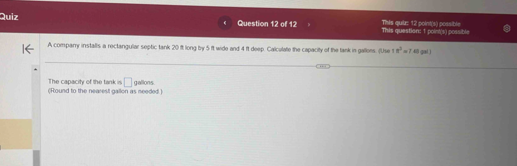 Quiz Question 12 of 12 This quiz: 12 point(s) possible 
This question: 1 point(s) possible 
A company installs a rectangular septic tank 20 ft long by 5 ft wide and 4 ft deep. Calculate the capacity of the tank in gallons. (Use 1ft^3approx 7.48 gal.) 
The capacity of the tank is □ s gallons. 
(Round to the nearest gallon as needed.)