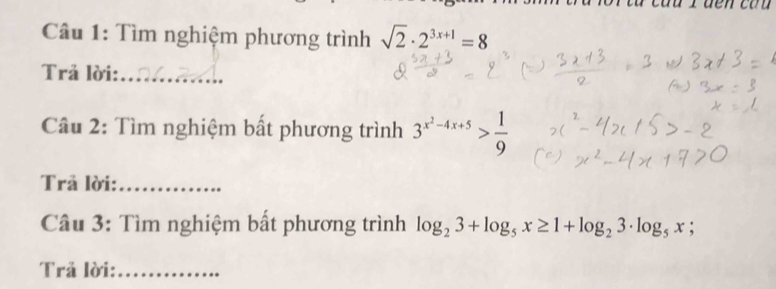 Tìm nghiệm phương trình sqrt(2)· 2^(3x+1)=8
Trả lời:_ 
Câu 2: Tìm nghiệm bất phương trình 3^(x^2)-4x+5> 1/9 
Trả lời:_ 
Câu 3: Tìm nghiệm bất phương trình log _23+log _5x≥ 1+log _23· log _5x; 
Trả lời:_