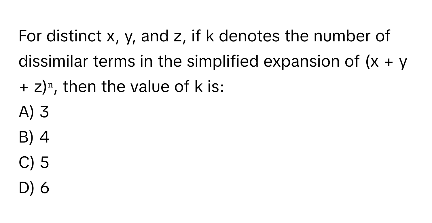 For distinct x, y, and z, if k denotes the number of dissimilar terms in the simplified expansion of (x + y + z)ⁿ, then the value of k is:

A) 3
B) 4
C) 5
D) 6