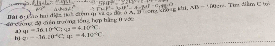 Cho hai điện tích điểm q1 và q2 đặt ở A, B trong không khí, AB=100cm. Tìm điểm C tại 
đó cường độ điện trường tổng hợp bằng 0 với: 
a) q_1=36.10^(-6)C; q_2=4.10^(-6)C. 
b) q_1=-36.10^(-6)C; q_2=4.10^(-6)C.