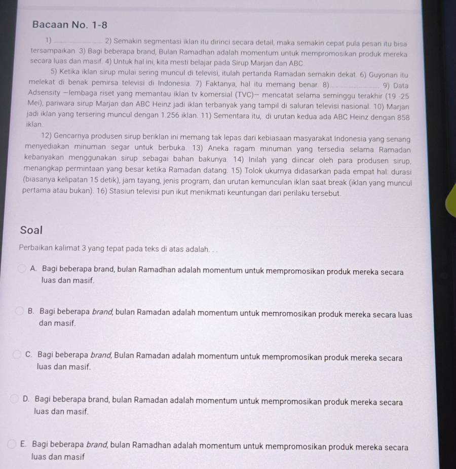 Bacaan No. 1-8
1) _2) Semakin segmentasi iklan itu dirinci secara detail, maka semakin cepat pula pesan itu bisa
tersampaikan. 3) Bagi beberapa brand, Bulan Ramadhan adalah momentum untuk mempromosikan produk mereka
secara luas dan masif. 4) Untuk hal ini, kita mesti belajar pada Sirup Marjan dan ABC
5) Ketika iklan sirup mulai sering muncul di televisi, itulah pertanda Ramadan semakin dekat. 6) Guyonan itu
melekat di benak pemirsa televisi di Indonesia. 7) Faktanya, hal itu memang benar. 8)_ 9) Data
Adsensity —lembaga riset yang memantau iklan tv komersial (TVC)— mencatat selama seminggu terakhir (19 -25
Mei), pariwara sirup Marjan dan ABC Heinz jadi iklan terbanyak yang tampil di saluran televisi nasional. 10) Marjan
jadi iklan yang tersering muncul dengan 1.256 iklan. 11) Sementara itu, di urutan kedua ada ABC Heinz dengan 858
iklan.
12) Gencarnya produsen sirup beriklan ini memang tak lepas dari kebiasaan masyarakat Indonesia yang senang
menyediakan minuman segar untuk berbuka. 13) Aneka ragam minuman yang tersedia selama Ramadan
kebanyakan menggunakan sirup sebagai bahan bakunya. 14) Inilah yang diincar oleh para produsen sirup,
menangkap permintaan yang besar ketika Ramadan datang. 15) Tolok ukurnya didasarkan pada empat hal: durasi
(biasanya kelipatan 15 detik), jam tayang, jenis program, dan urutan kemunculan iklan saat break (iklan yang muncul
pertama atau bukan). 16) Stasiun televisi pun ikut menikmati keuntungan dari perilaku tersebut.
Soal
Perbaikan kalimat 3 yang tepat pada teks di atas adalah. . .
A. Bagi beberapa brand, bulan Ramadhan adalah momentum untuk mempromosikan produk mereka secara
luas dan masif.
B. Bagi beberapa brand, bulan Ramadan adalah momentum untuk memromosikan produk mereka secara luas
dan masif.
C. Bagi beberapa brand, Bulan Ramadan adalah momentum untuk mempromosikan produk mereka secara
luas dan masif.
D. Bagi beberapa brand, bulan Ramadan adalah momentum untuk mempromosikan produk mereka secara
luas dan masif.
E. Bagi beberapa brand, bulan Ramadhan adalah momentum untuk mempromosikan produk mereka secara
luas dan masif