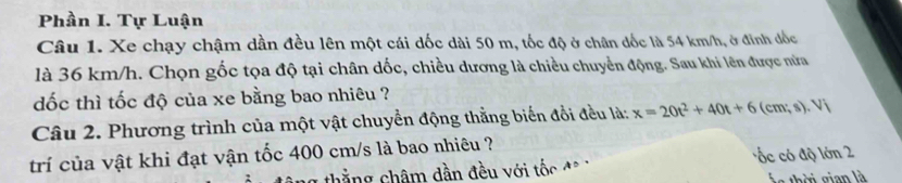 Phần I. Tự Luận
Câu 1. Xe chạy chậm dần đều lên một cái dốc dài 50 m, tốc độ ở chân đốc là 54 km/h, ở đinh đốc
là 36 km/h. Chọn gốc tọa độ tại chân dốc, chiều dương là chiều chuyển động. Sau khi lên được nửa
dốc thì tốc độ của xe bằng bao nhiêu ?
Câu 2. Phương trình của một vật chuyển động thằng biến đổi đều là: x=20t^2+40t+6(cm;s).Vi
trí của vật khi đạt vận tốc 400 cm/s là bao nhiêu ?
hắng châm dần đều với tốc đ ốc có độ lớn 2
Á s thời gian là