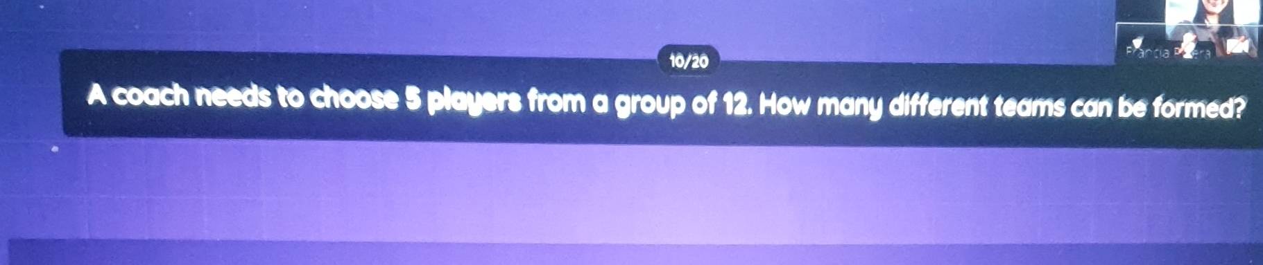 10/20 
A coach needs to choose 5 players from a group of 12. How many different teams can be formed?