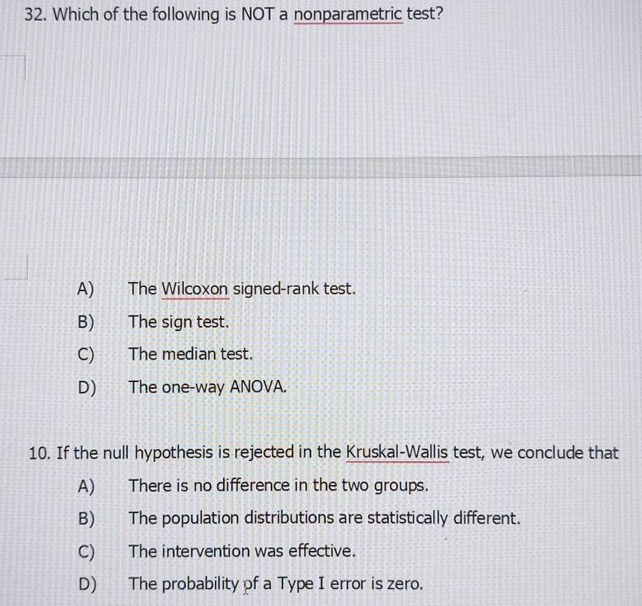 Which of the following is NOT a nonparametric test?
A) The Wilcoxon signed-rank test.
B) The sign test.
C) The median test.
D) The one-way ANOVA.
10. If the null hypothesis is rejected in the Kruskal-Wallis test, we conclude that
A) There is no difference in the two groups.
B) The population distributions are statistically different.
C) The intervention was effective.
D) The probability of a Type I error is zero.