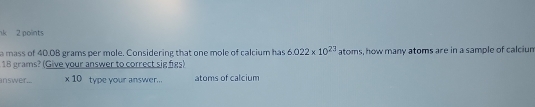 nk 2 points 
a mass of 40.0B grams per mole. Considering that one mole of calcium has 6.022* 10^(23) atoms, how many atoms are in a sample of calcium
18 grams? (Give your answer to correct sig figs) 
inswer... * 10 type your answer... atoms of calcium