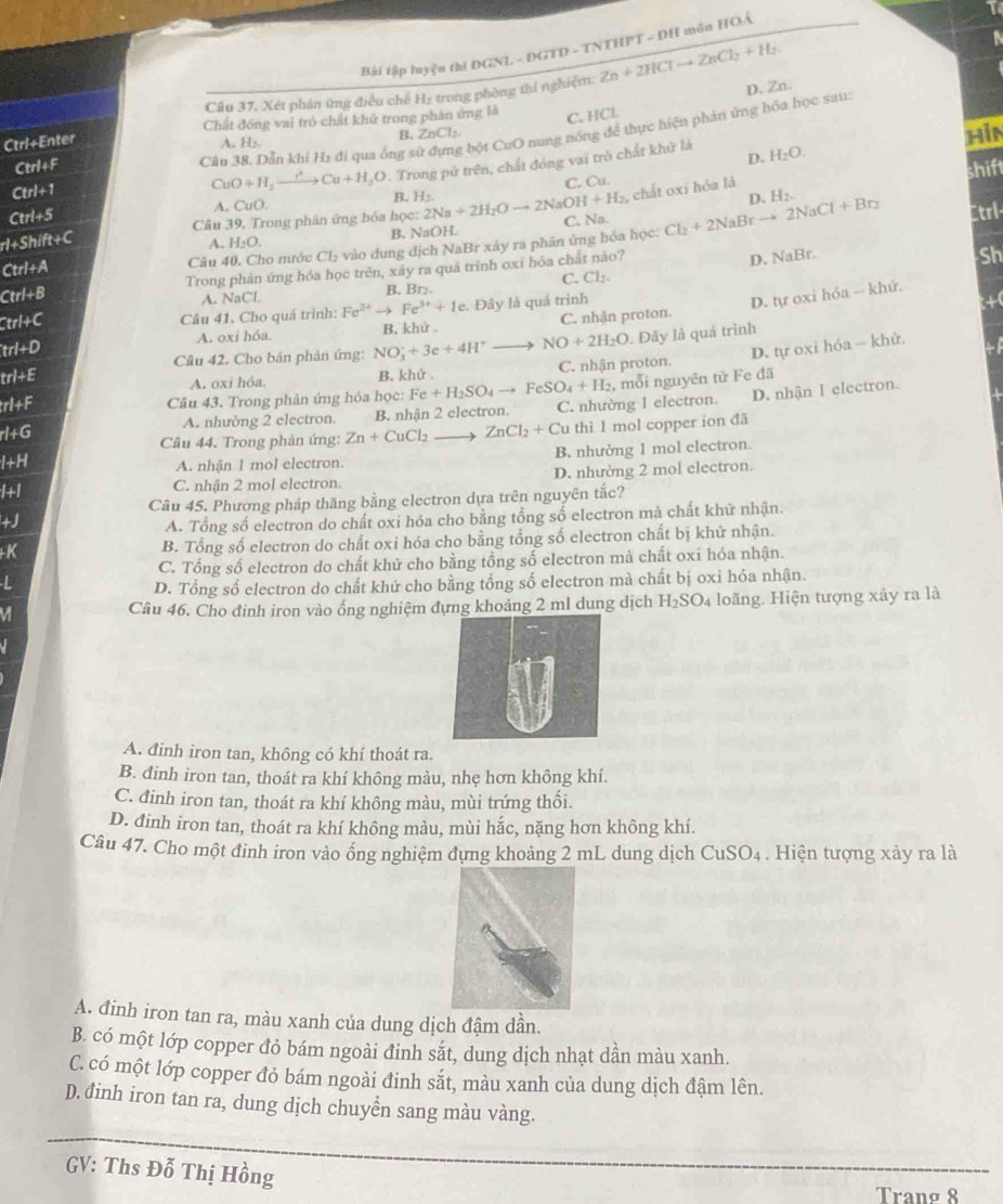 Bài tập luyện thi ĐGNL - DGTD - TNTHPT - DH môn HOẢ
Cầu 37, Xét phân ứng điều chế Hạ trong phòng thí nghiệm:
D. Zn.
Ctrl+Enter Zn+2HClto ZnCl_2+H_2
C. 1
Chất đồng vai trò chất khử trong phản ứng là IC L
Hin
Ctrl+F
Câu 38. Dẫn khí H1 đi qua ống sử đựng bột CuO nung nóng để thực hiện phản ứng hóa học sau:
B.
A. H₃, ZnCl_2.
D.
CuO+H_3to Cu+H_2O P. Trong pử trên, chất đóng vai trò chất khử là H_2O.
Ctrl+5 A. CuO. B. H_2. C. Cu. shift
Ctrl+1
, chất oxi hóa là
p. H_2.
rl+Shi ft+C Câu 39. Trong phân ứng hóa học: 2Na+2H_2Oto 2NaOH+H_2 C. Na. Cl_2+2NaBrto 2NaCl+Br_2 Ctrl-
A. H_2O. B. NaOH.
Ctrl+A Câu 40. Cho nước Cl_2 vào dung địch NaBr xây ra phân ứng hỏa học:
Ctrl+B Trong phản ứng hóa học trên, xây ra quá trình oxỉ hóa chất nào?
D. NaB. 
Sh
C. Cl_2.
A. NaCl B. Br.
Btrl+Cl Câu 41. Cho quá trình: Fe^(2+) Fe^(3+)+1e. Đây là quá trình
D. tự oxì hóa - khử.
+
trl+D B. khử 。 C. nhận proton.
A. oxi hóa
D. tự oxi hóa — khử.
Câu 42. Cho bản phản ứng: NO_3^(-+3e+4H^+) NO+2H_2O. Đãy là quá trình
trl+E
A. oxi hỏa. B. khử C. nhận proton.
Câu 43. Trong phản ứng hóa học: Fe+H_2SO_4to FeSO_4+H_2 , mỗi nguyên tử Fe đã
rl+F C. nhường 1 electron. D. nhận I electron.
rl+G B. nhận 2 electron.
A. nhường 2 electron.
Câu 44. Trong phản ứng: Zn+CuCl_2 to ZnCl_2+Cu thì l mol copper ion đã
I+H
A. nhận 1 mol electron. B. nhường 1 mol electron.
1+1 C. nhận 2 mol electron. D. nhường 2 mol electron.
Câu 45. Phương pháp thăng bằng electron dựa trên nguyên tắc?
+J A. Tổng số electron do chất oxi hóa cho bằng tổng số electron mà chất khữ nhận.
+K B. Tổng số electron do chất oxi hóa cho bằng tổng số electron chất bị khữ nhận.
C. Tổng số electron do chất khử cho bằng tổng số electron mà chất oxi hóa nhận.
 
D. Tổng số electron do chất khử cho bằng tổng số electron mà chất bị oxi hóa nhận.
Câu 46. Cho đinh iron vào ống nghiệm đựng khoảng 2 ml dung dịch H_2SO_4 loãng. Hiện tượng xảy ra là
A. đinh iron tan, không có khí thoát ra.
B. đinh iron tan, thoát ra khí không màu, nhẹ hơn không khí.
C. đinh iron tan, thoát ra khí không màu, mùi trứng thối.
D. đinh iron tan, thoát ra khí không màu, mùi hắc, nặng hơn không khí.
Câu 47. Cho một đinh iron vào ổng nghiệm đựng khoảng 2 mL dung dịch CuSO_4. Hiện tượng xảy ra là
A. đinh iron tan ra, màu xanh của dung dịch đậm dần.
B. có một lớp copper đỏ bám ngoài đinh sắt, dung dịch nhạt dần màu xanh.
C. có một lớp copper đỏ bám ngoài đinh sắt, màu xanh của dung dịch đậm lên.
D.đinh iron tan ra, dung dịch chuyển sang màu vàng.
_
GV: Ths Đỗ Thị Hồng
_
Trang 8