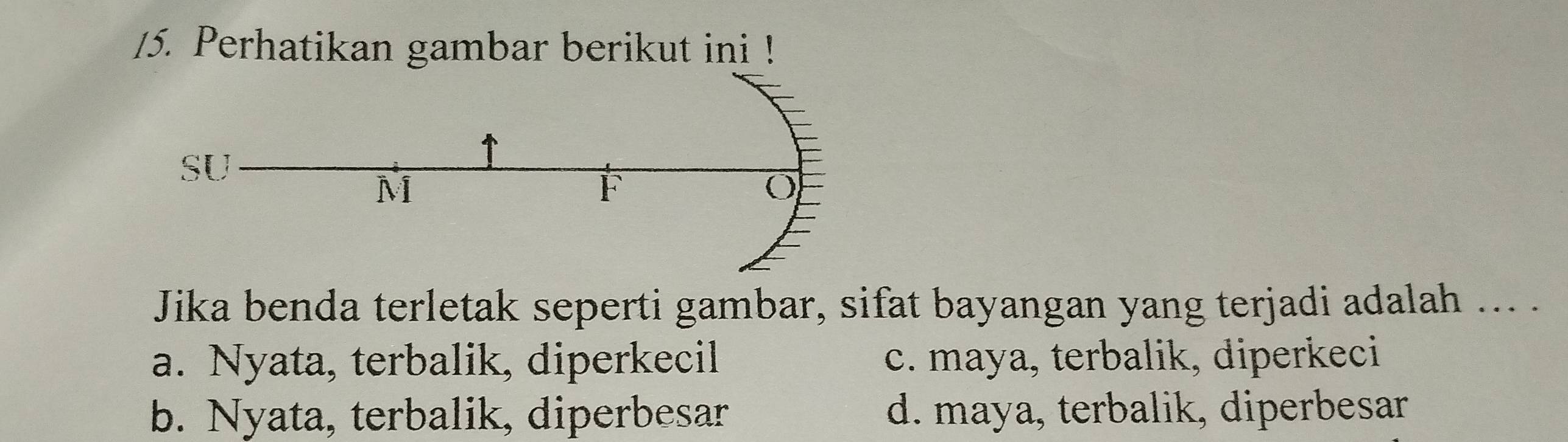 Perhatikan gambar berikut ini !
Jika benda terletak seperti gambar, sifat bayangan yang terjadi adalah ... .
a. Nyata, terbalik, diperkecil c. maya, terbalik, diperkeci
b. Nyata, terbalik, diperbesar d. maya, terbalik, diperbesar