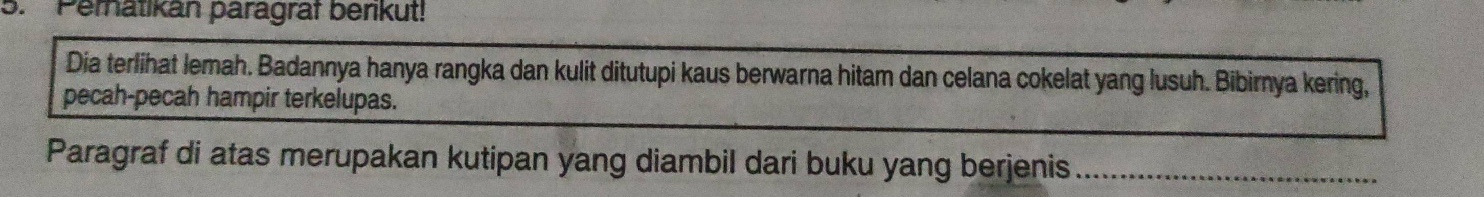 Peratikan paragrat berikut! 
Dia terlihat lemah. Badannya hanya rangka dan kulit ditutupi kaus berwarna hitam dan celana cokelat yang lusuh. Bibirnya kering, 
pecah-pecah hampir terkelupas. 
Paragraf di atas merupakan kutipan yang diambil dari buku yang berjenis_