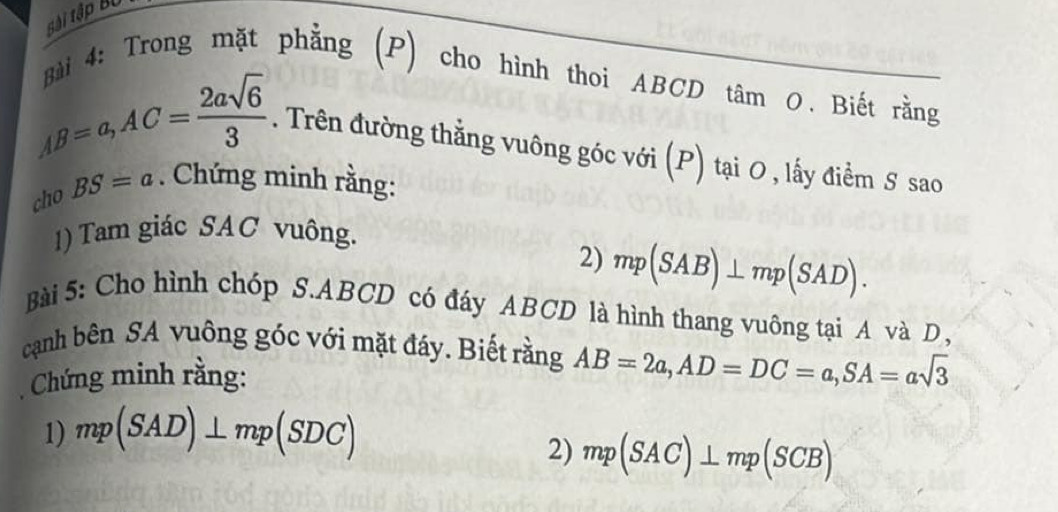 tài tập Bộ 
Bài 4: Trong mặt phẳng (P) cho hình thoi ABCD tâm O. Biết rằng
AB=a, AC= 2asqrt(6)/3 . Trên đường thẳng vuông góc với (P) tại 0 , lấy điểm S sao 
cho BS=a. Chứng minh rằng: 
1) Tam giác SAC vuông. 
2) mp(SAB)⊥ mp(SAD). 
Bài 5: Cho hình chóp S. ABCD có đáy ABCD là hình thang vuông tại A và D, 
cạnh bên SA vuông góc với mặt đáy. Biết rằng AB=2a, AD=DC=a, SA=asqrt(3)
Chứng minh rằng: 
1) mp(SAD)⊥ mp(SDC)
2) mp(SAC)⊥ mp(SCB)