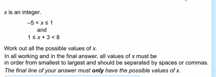 x is an integer.
-5
and
1≤ x+3<8</tex> 
Work out all the possible values of x. 
In all working and in the final answer, all values of x must be 
in order from smallest to largest and should be separated by spaces or commas. 
The final line of your answer must only have the possible values of x.