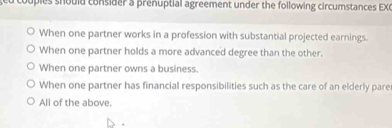 ged couples should consider a prenuptial agreement under the following circumstances EXC
When one partner works in a profession with substantial projected earnings.
When one partner holds a more advanced degree than the other.
When one partner owns a business.
When one partner has financial responsibilities such as the care of an elderly pare
All of the above.