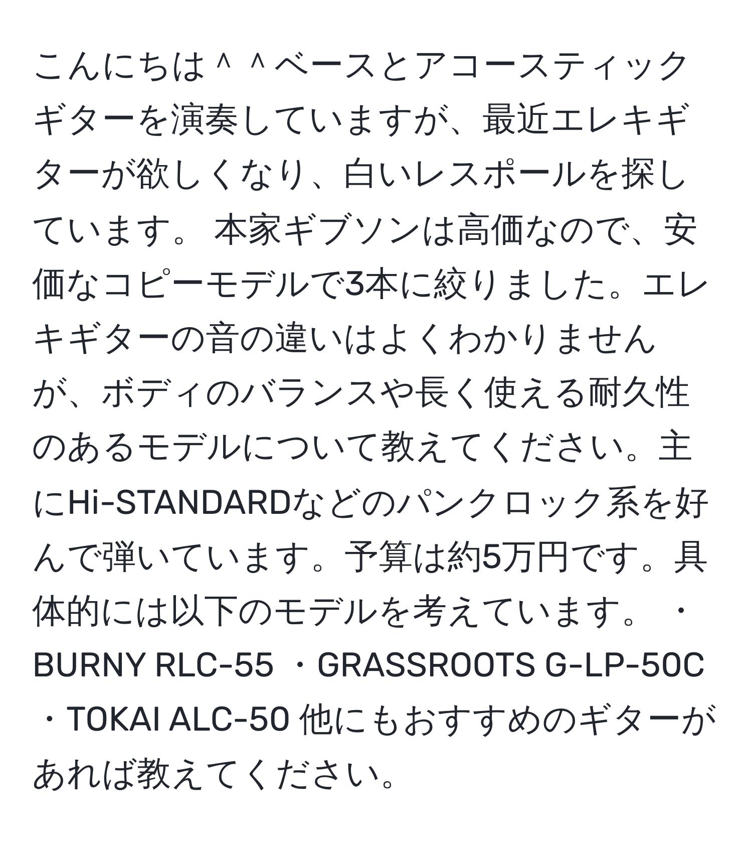 こんにちは＾＾ベースとアコースティックギターを演奏していますが、最近エレキギターが欲しくなり、白いレスポールを探しています。 本家ギブソンは高価なので、安価なコピーモデルで3本に絞りました。エレキギターの音の違いはよくわかりませんが、ボディのバランスや長く使える耐久性のあるモデルについて教えてください。主にHi-STANDARDなどのパンクロック系を好んで弾いています。予算は約5万円です。具体的には以下のモデルを考えています。 ・BURNY RLC-55 ・GRASSROOTS G-LP-50C ・TOKAI ALC-50 他にもおすすめのギターがあれば教えてください。