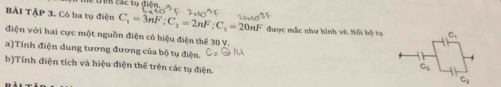 BÀI TậP 3. Có ba tụ điện C_1=3nF;C_2=2nF;C_3=20nF được mắc như hình vẽ. Nối bộ tụ
điện với hai cực một nguồn điện có hiệu điện thế 30 V.
a)Tính điện dung tương đương của bộ tụ điện.
b)Tính điện tích và hiệu điện thế trên các tụ điện.