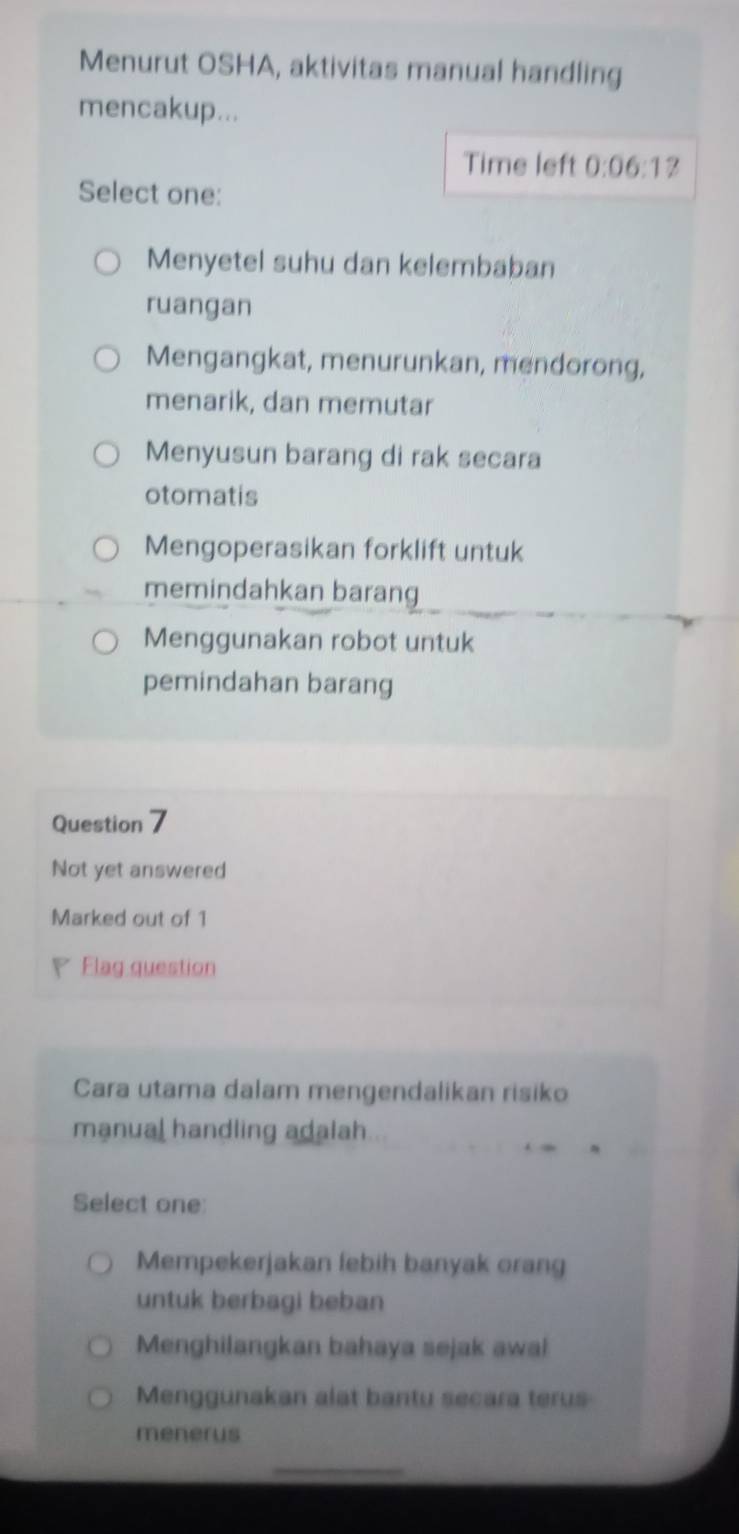 Menurut OSHA, aktivitas manual handling
mencakup...
Time left 0:06:1 ?
Select one:
Menyetel suhu dan kelembaban
ruangan
Mengangkat, menurunkan, mendorong,
menarik, dan memutar
Menyusun barang di rak secara
otomatis
Mengoperasikan forklift untuk
memindahkan barang
Menggunakan robot untuk
pemindahan barang
Question 7
Not yet answered
Marked out of 1
Flag question
Cara utama dalam mengendalikan risiko
manual handling adalah
Select one:
Mempekerjakan febih banyak orang
untuk berbagi beban
Menghilangkan bahaya sejak awal
Menggunakan alat bantu secara terus
menerus
_