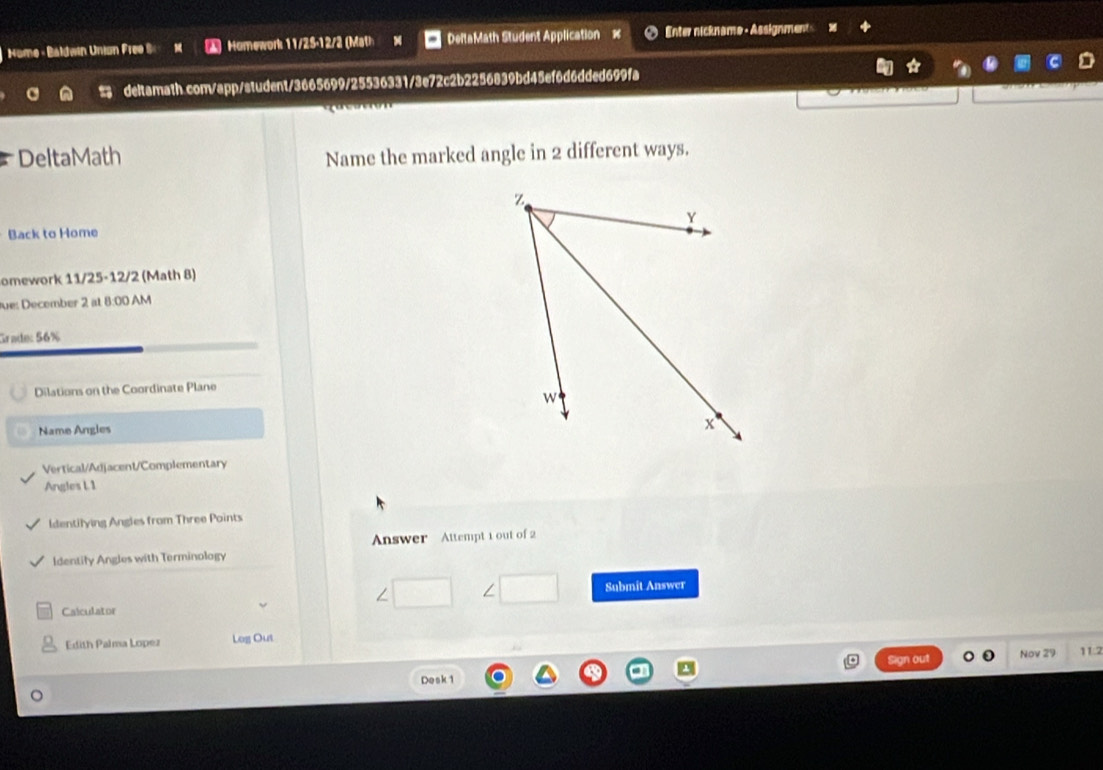 Nome - Baldwín Union Free S Homework 11/25-12/2 (Math DeltaMath Student Application × Enter nickname - Assignment 
a deltamath.com/app/student/3665699/25536331/3e72c2b2256839bd45ef6d6dded699fa 
DeltaMath Name the marked angle in 2 different ways. 
Back to Home 
omework 11/25-12/2 (Math 8) 
ue: December 2 at 8:00 AM 
Grade: 56% 
Dilations on the Coordinate Plane 
Name Angles 
Vertical/Adjacent/Complementary 
Angles L 1 
Identilying Angles from Three Points 
Identify Angles with Terminology Answer Attempt 1 out of 2 
∠ L 
Submit Answer 
Calculator 
Edith Palma Lopez Log Out 
Sign out 11:2 
Desk 1 Nov 29