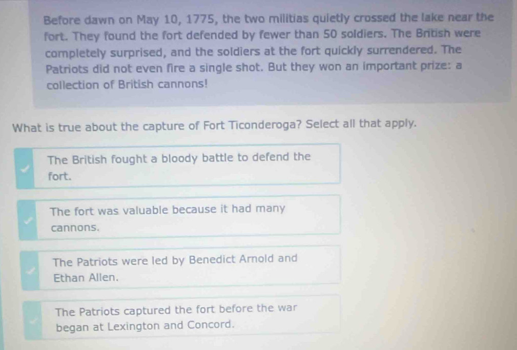 Before dawn on May 10, 1775, the two militias quietly crossed the lake near the
fort. They found the fort defended by fewer than 50 soldiers. The British were
completely surprised, and the soldiers at the fort quickly surrendered. The
Patriots did not even fire a single shot. But they won an important prize: a
collection of British cannons!
What is true about the capture of Fort Ticonderoga? Select all that apply.
The British fought a bloody battle to defend the
fort.
The fort was valuable because it had many
cannons.
The Patriots were led by Benedict Arnold and
Ethan Allen.
The Patriots captured the fort before the war
began at Lexington and Concord.