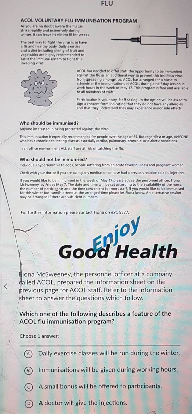 FLU
ACOL VOLUNTARY FLU IMMUNISATION PROGRAM
As you are no doubt aware the flu can
strike rapidly and extensively during
winter. It can leave its victims ill for weeks.
The best way to fight the virus is to have
a fit and healthy body. Daily exercise
and a diet including plenty of fruit and
vegetables are highly recommended to
assist the immune system to fight this
invading virus
ACOL has decided to offer staff the opportunity to be immunised
against the flu as an additional way to prevent this insidious virus
from spreading amongst us. ACOL has arranged for a nurse to
administer the immunisations at ACOL, during a half-day session in
work hours in the week of May 17. This program is free and available
to all members of staff.
Participation is voluntary. Staff taking up the option will be asked to
sign a consent form indicating that they do not have any allergies,
and that they understand they may experience minor side effects.
Who should be immunised?
Anyone interested in being protected against the virus.
This immunisation is especially recommended for people over the age of 65. But regardless of age, ANYONE
who has a chronic debilitating disease, especially cardiac, pulmonary, bronchial or diabetic conditions.
In an office environment ALL staff are at risk of catching the flu
Who should not be immunised?
Individuals hypersensitive to eggs, people suffering from an acute feverish illness and pregnant women.
Check with your doctor if you are taking any medication or have had a previous reaction to a flu injection.
If you would like to be immunised in the week of May 17 please advise the personnel officer, Fiona
McSweeney, by Friday May 7. The date and time will be set according to the availability of the nurse,
the number of participants and the time convenient for most staff. If you would like to be immunised
for this winter but cannot attend at the arranged time please let Fiona know. An alternative session
may be arranged if there are sufficient numbers.
For further information please contact Fiona on ext. 5577.
Enjoy
Good Health
Biona McSweeney, the personnel officer at a company
called ACOL, prepared the information sheet on the
previous page for ACOL staff. Refer to the information
sheet to answer the questions which follow.
Which one of the following describes a feature of the
ACOL flu immunisation program?
Choose 1 answer:
Daily exercise classes will be run during the winter.
Immunisations will be given during working hours.
c) A small bonus will be offered to participants.
D) A doctor will give the injections.