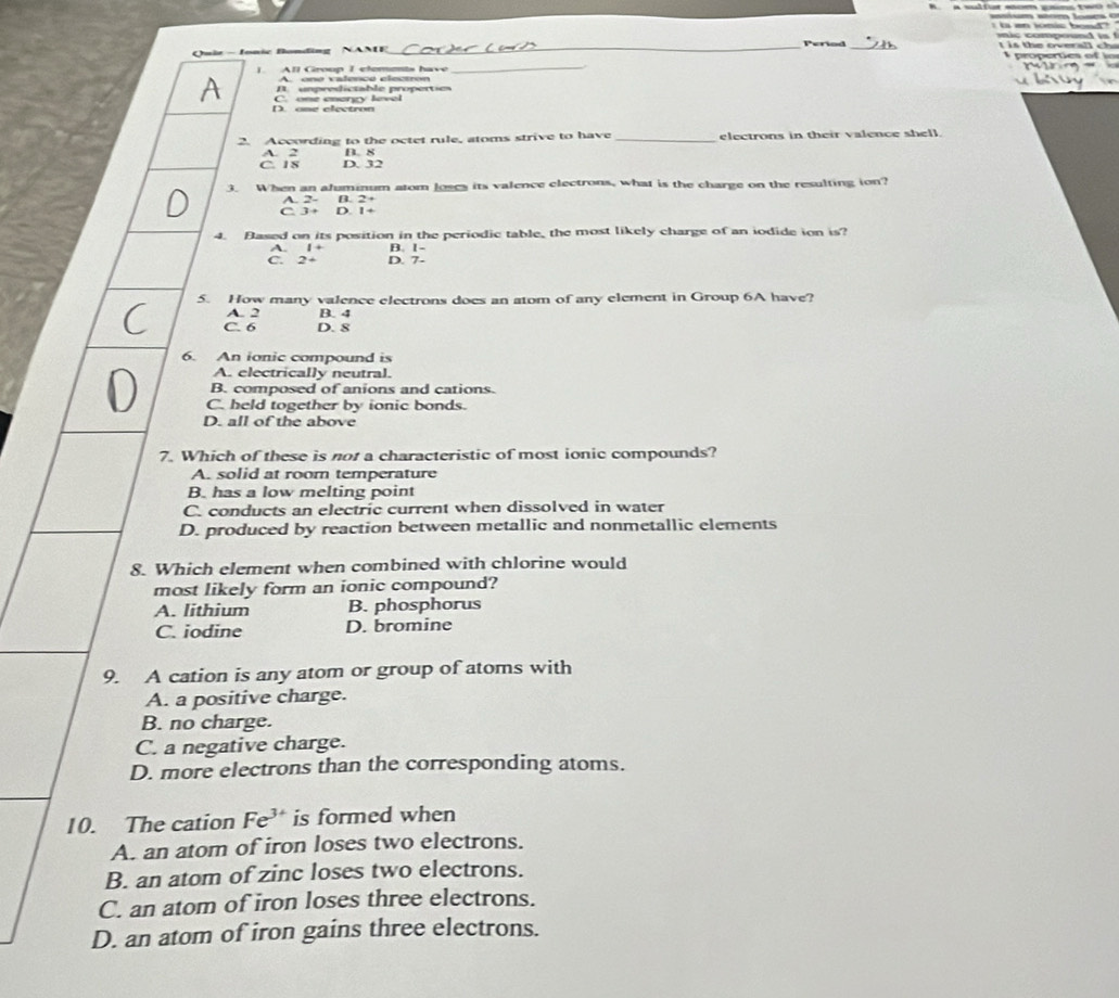 comood 
Period t is the overall cha
Quie - Jonic Bonding NANE _ propertes of in
|. All Group I elemets have
_
A. one valence electron
unpredictable propertie
D. ome electron C. one energy kevel
2. According to the octet rule, atoms strive to have _electrons in their valence shell.
A. 2 B. 8
C. 18 D. 32
3. When an afuminum atom Joses its valence clectrons, what is the charge on the resulting ion?
A. 2 - B. 2+
C 3+ D. 1+
4. Based on its position in the periodic table, the most likely charge of an iodide ion is?
A. 1+ B. 1 -
C. 2+ D. 7 -
5. How many valence electrons does an atom of any element in Group 6A have?
A. 2 B. 4
C. 6 D. 8
6. An ionic compound is
A. electrically neutral.
B. composed of anions and cations.
C. held together by ionic bonds.
D. all of the above
7. Which of these is not a characteristic of most ionic compounds?
A. solid at room temperature
B. has a low melting point
C. conducts an electric current when dissolved in water
D. produced by reaction between metallic and nonmetallic elements
8. Which element when combined with chlorine would
most likely form an ionic compound?
A. lithium B. phosphorus
C. iodine D. bromine
9. A cation is any atom or group of atoms with
A. a positive charge.
B. no charge.
C. a negative charge.
D. more electrons than the corresponding atoms.
10. The cation Fe^(3+) is formed when
A. an atom of iron loses two electrons.
B. an atom of zinc loses two electrons.
C. an atom of iron loses three electrons.
D. an atom of iron gains three electrons.