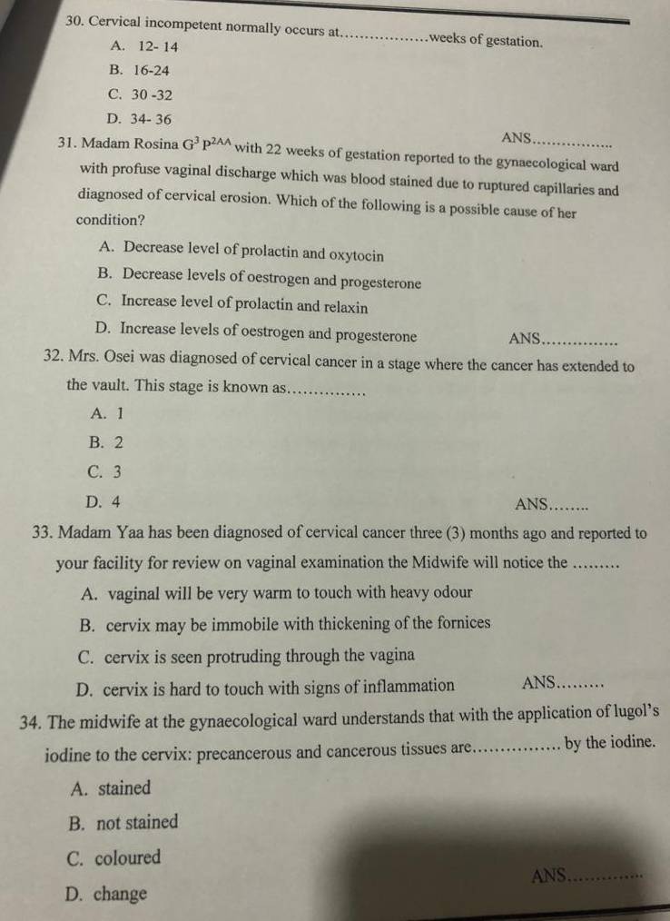 Cervical incompetent normally occurs at_ weeks of gestation.
A. 12-14
B. ! 16-24
C. 30-32
D. 34-36
ANS.
31. Madam Rosina G^3P^(2AA) with 22 weeks of gestation reported to the gynaecological ward
with profuse vaginal discharge which was blood stained due to ruptured capillaries and
diagnosed of cervical erosion. Which of the following is a possible cause of her
condition?
A. Decrease level of prolactin and oxytocin
B. Decrease levels of oestrogen and progesterone
C. Increase level of prolactin and relaxin
D. Increase levels of oestrogen and progesterone ANS_
32. Mrs. Osei was diagnosed of cervical cancer in a stage where the cancer has extended to
the vault. This stage is known as_
A. 1
B. 2
C. 3
D. 4 ANS_
33. Madam Yaa has been diagnosed of cervical cancer three (3) months ago and reported to
your facility for review on vaginal examination the Midwife will notice the_
A. vaginal will be very warm to touch with heavy odour
B. cervix may be immobile with thickening of the fornices
C. cervix is seen protruding through the vagina
D. cervix is hard to touch with signs of inflammation ANS_
34. The midwife at the gynaecological ward understands that with the application of lugol’s
iodine to the cervix: precancerous and cancerous tissues are._ by the iodine.
A. stained
B. not stained
C. coloured
ANS_
D. change