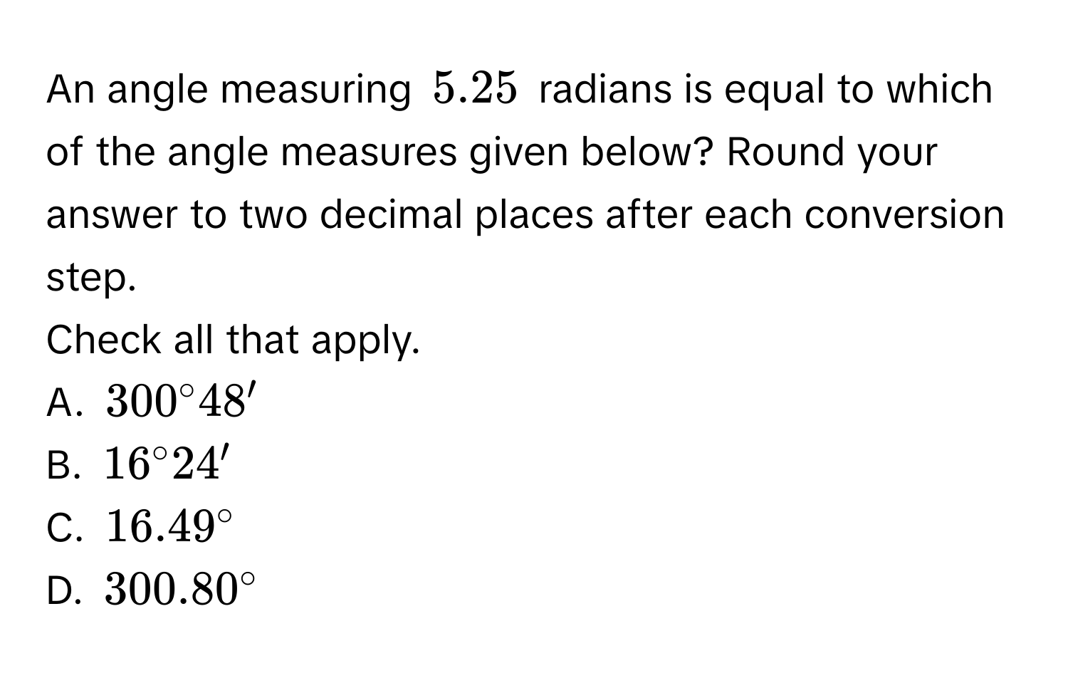 An angle measuring $5.25$ radians is equal to which of the angle measures given below? Round your answer to two decimal places after each conversion step. 
Check all that apply. 
A. $300°48'$
B. $16°24'$
C. $16.49°$
D. $300.80°$