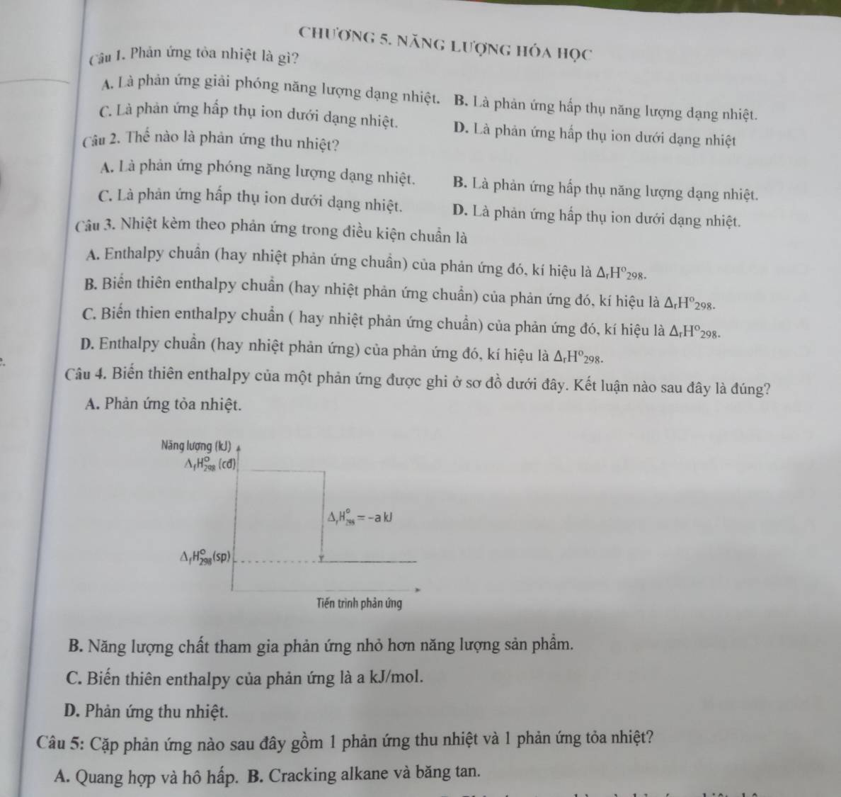 Chương 5. năng Lượng hóa học
Câu 1. Phản ứng tỏa nhiệt là gì?
A. Là phản ứng giải phóng năng lượng dạng nhiệt. B. Là phản ứng hấp thụ năng lượng dạng nhiệt.
C. Là phản ứng hấp thụ ion dưới dạng nhiệt. D. Là phản ứng hấp thụ ion dưới dạng nhiệt
Câu 2. Thế nào là phản ứng thu nhiệt?
A. Là phản ứng phóng năng lượng dạng nhiệt. B. Là phản ứng hấp thụ năng lượng dạng nhiệt.
C. Là phản ứng hấp thụ ion dưới dạng nhiệt. D. Là phản ứng hấp thụ ion dưới dạng nhiệt.
Câu 3. Nhiệt kèm theo phản ứng trong điều kiện chuẩn là
A. Enthalpy chuân (hay nhiệt phản ứng chuẩn) của phản ứng đó, kí hiệu là △ _rH^o_298.
B. Biển thiên enthalpy chuẩn (hay nhiệt phản ứng chuẩn) của phản ứng đó, kí hiệu là △ _rH°_298.
C. Biển thien enthalpy chuẩn ( hay nhiệt phản ứng chuẩn) của phản ứng đó, kí hiệu là △ _rH°_298.
D. Enthalpy chuần (hay nhiệt phản ứng) của phản ứng đó, kí hiệu là △ _rH^o_298.
Câu 4. Biến thiên enthalpy của một phản ứng được ghi ở sơ đồ dưới đây. Kết luận nào sau đây là đúng?
A. Phản ứng tỏa nhiệt.
Năng lượng (kJ)
△ _fH_(298)^o(cd)
△ _rH_(2ss)^o=-akJ
△ _fH_(298)°(sp)
Tiến trình phản ứng
B. Năng lượng chất tham gia phản ứng nhỏ hơn năng lượng sản phầm.
C. Biến thiên enthalpy của phản ứng là a kJ/mol.
D. Phản ứng thu nhiệt.
Câu 5: Cặp phản ứng nào sau đây gồm 1 phản ứng thu nhiệt và 1 phản ứng tỏa nhiệt?
A. Quang hợp và hô hấp. B. Cracking alkane và băng tan.