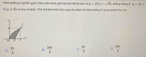 Hình phầng D (phần gạch chéo trên hình) giới hạn bởi đồ thị hàm số y=f(x)=sqrt(2x) , đường thắng d:y=ax+
b(a!= 0) và trục hoành. Tính thể tích khối tròn xoay thu được khi hình phẳng D quay quanh trục Ox
A.  2π /3  B.  16π /3  C.  8π /3  D.  10π /3 