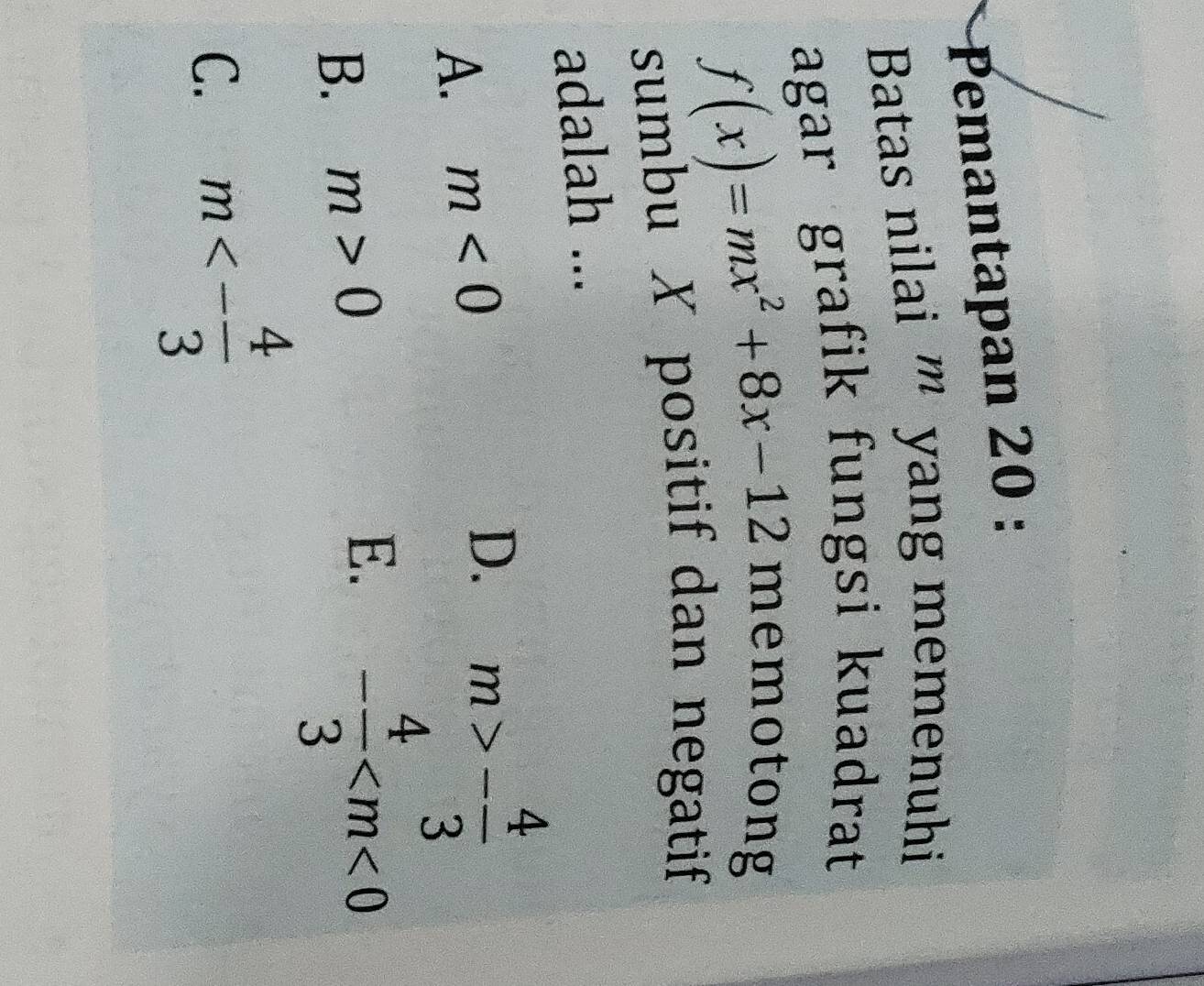 Pemantapan 20 :
Batas nilai ''' yang memenuhi
agar grafik fungsi kuadrat
f(x)=mx^2+8x-12
memotong
sumbu X positif dan negatif
adalah ...
A. m<0</tex>
D. m>- 4/3 
B. m>0
E. - 4/3 
C. m<- 4/3 