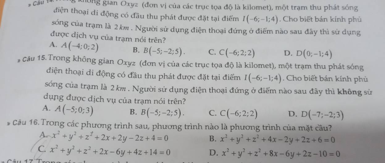 # Câu 14 ,  không gian Oxyz (đơn vị của các trục tọa độ là kilomet), một trạm thu phát sóng
điện thoại di động có đầu thu phát được đặt tại điểm I(-6;-1;4) Cho biết bán kính phủ
sóng của trạm là 2km . Người sử dụng điện thoại đứng ở điểm nào sau đây thì sử dụng
được dịch vụ của trạm nói trên?
A. A(-4;0;2) B. B(-5;-2;5). C. C(-6;2;2) D. D(0;-1;4)
* Câu 15. Trong không gian Oxyz (đơn vị của các trục tọa độ là kilomet), một trạm thu phát sóng
điện thoại di động có đầu thu phát được đặt tại điểm I(-6;-1;4). Cho biết bán kính phủ
sóng của trạm là 2 km . Người sử dụng điện thoại đứng ở điểm nào sau đây thì không sử
dụng được dịch vụ của trạm nói trên?
A. A(-5;0;3)
B. B(-5;-2;5). C. C(-6;2;2) D. D(-7;-2;3)
*Câu 16. Trong các phương trình sau, phương trình nào là phương trình của mặt cầu?
A. x^2+y^2+z^2+2x+2y-2z+4=0
B. x^2+y^2+z^2+4x-2y+2z+6=0
C. x^2+y^2+z^2+2x-6y+4z+14=0
D. x^2+y^2+z^2+8x-6y+2z-10=0