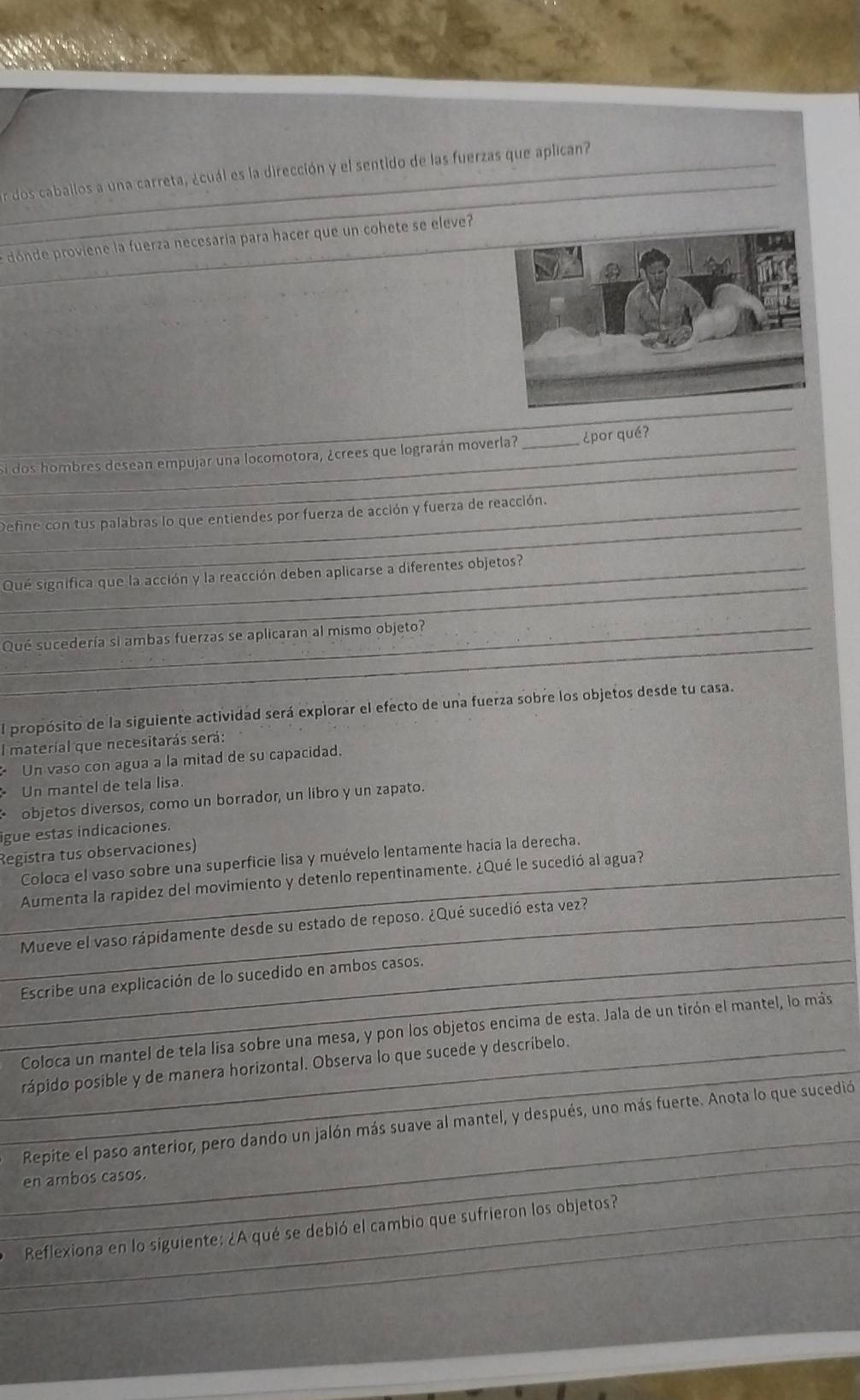 er dos caballos a una carreta, ¿cuál es la dirección y el sentido de las fuerzas que aplican?
_
dónde proviene la fuerza necesaría para hacer que un cohete se eleve?
_
_
_i dos hombres desean empujar una locomotora, ¿crees que lograrán moverla? _¿por qué?
_
_Define con tus palabras lo que entiendes por fuerza de acción y fuerza de reacción.
_
_Qué significa que la acción y la reacción deben aplicarse a diferentes objetos?
_
Qué sucedería si ambas fuerzas se aplicaran al mismo objeto?
El propósito de la siguiente actividad será explorar el efecto de una fuerza sobre los objetos desde tu casa.
l material que necesitarás será:
Un vaso con agua a la mitad de su capacidad.
Un mantel de tela lisa
objetos diversos, como un borrador, un libro y un zapato.
ligue estas indicaciones.
Registra tus observaciones)
Coloca el vaso sobre una superficie lisa y muévelo lentamente hacia la derecha.
_Aumenta la rapidez del movimiento y detenlo repentinamente. ¿Qué le sucedió al agua?
_
_Mueve el vaso rápidamente desde su estado de reposo. ¿Qué sucedió esta vez?
_Escribe una explicación de lo sucedido en ambos casos.
_
Coloca un mantel de tela lisa sobre una mesa, y pon los objetos encima de esta. Jala de un tirón el mantel, lo más
_rápido posible y de manera horizontal. Observa lo que sucede y descríbelo.
_
_
Repite el paso anterior, pero dando un jalón más suave al mantel, y después, uno más fuerte. Anota lo que sucedió
en ambos casos.
_
_Reflexiona en lo siguiente: ¿A qué se debió el cambio que sufrieron los objetos?