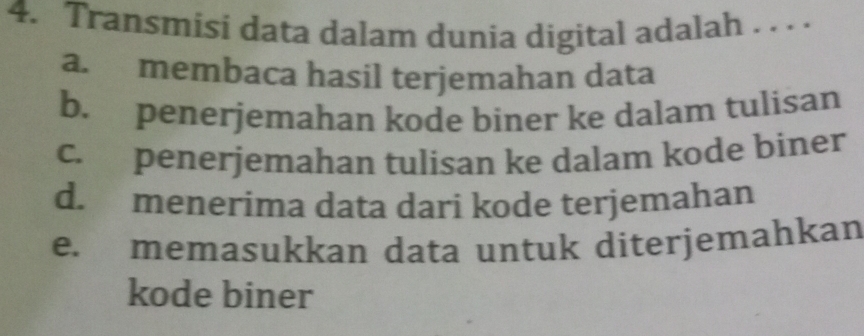 Transmisi data dalam dunia digital adalah . . . .
a. membaca hasil terjemahan data
b. penerjemahan kode biner ke dalam tulisan
c. penerjemahan tulisan ke dalam kode biner
d. menerima data dari kode terjemahan
e. memasukkan data untuk diterjemahkan
kode biner