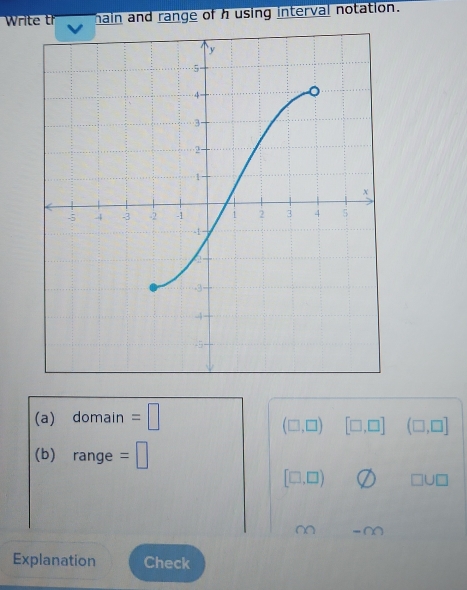 Write t main and range of h using interval notation. 
(a) domain : =|
(□ ,□ ) [□ ,□ ] (□ ,□ ]
(b) range =□
[□ ,□ ) □ U□
~ ,,, 00
Explanation Check