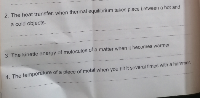 The heat transfer, when thermal equilibrium takes place between a hot and 
a cold objects. 
_ 
_ 
3. The kinetic energy of molecules of a matter when it becomes warmer. 
_ 
4. The temperature of a piece of metal when you hit it several times with a hammer.