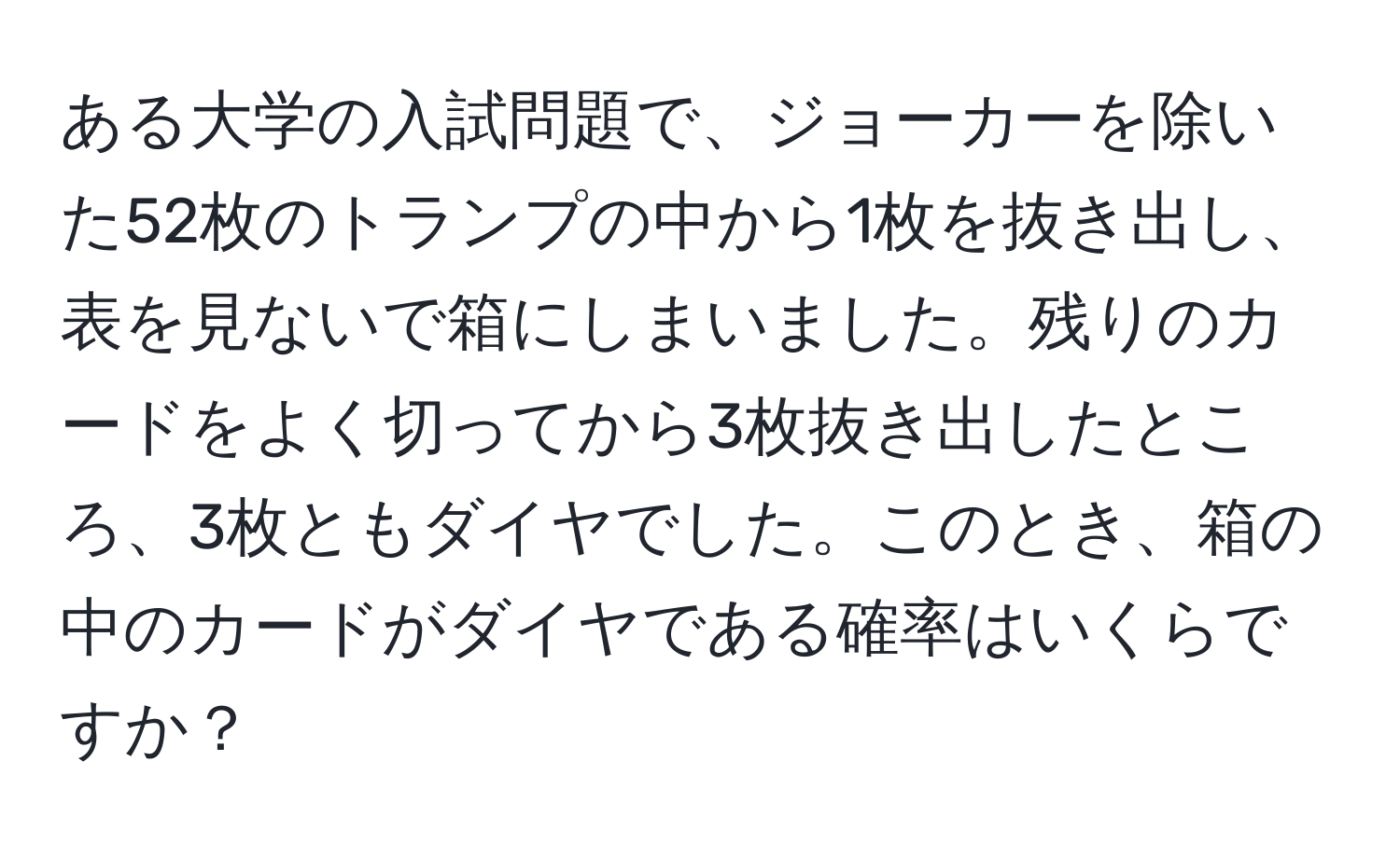 ある大学の入試問題で、ジョーカーを除いた52枚のトランプの中から1枚を抜き出し、表を見ないで箱にしまいました。残りのカードをよく切ってから3枚抜き出したところ、3枚ともダイヤでした。このとき、箱の中のカードがダイヤである確率はいくらですか？