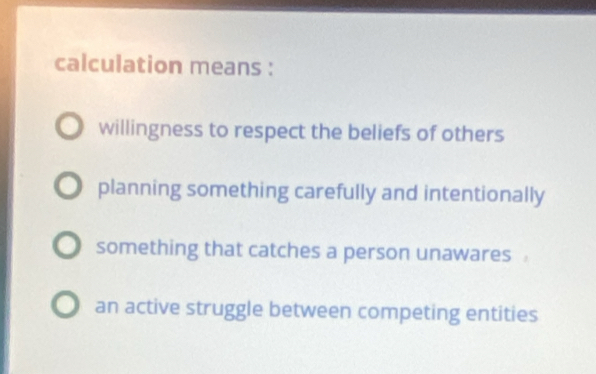 calculation means :
willingness to respect the beliefs of others
planning something carefully and intentionally
something that catches a person unawares
an active struggle between competing entities