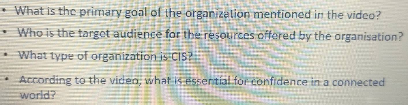 What is the primary goal of the organization mentioned in the video? 
Who is the target audience for the resources offered by the organisation? 
What type of organization is CIS? 
According to the video, what is essential for confidence in a connected 
world?