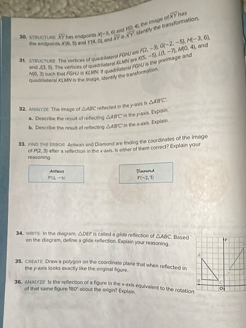 has 
and Y(0,4) the image of overline XY
30, STRUCTURE overline XY has endpoints X(-5,6) overline XY≌ overline XY Identify the transformation 
the endpoints XT6.5) and Y(4,0) , and 
31、STRUCTURE The vertices of quadrilateral FGHJ are K(5,-5), L(1,-7), M(0,4) F(2,-3), G(-2,-5), H(-3,6), , and 
and J(3,5) The vertices of quadrilateral KLMN are
N(6,3) such that FGHJ≌ KLMN, If quadrilateral FGHJ is the preimage and 
quadrilateral KLMN is the image, identify the transformation. 
32. ANALYZE The image of △ ABC reflected in the y-axis is △ A'B'C'. 
a. Describe the result of reflecting △ A'B'C' In the y-axis. Explain. 
b. Describe the result of reflecting △ A'B'C' in the x-axis. Explain. 
33. FIND THE ERROR Antwan and Diamond are finding the coordinates of the image 
of P(2,3) after a reflection in the x-axis. Is either of them correct? Explain your 
reasoning. 
Antwan Diamond
P(2,-3)
P'(-2,3)
34. WRITE In the diagram, △ DEF is called a glide reflection of △ ABC Based 
on the diagram, define a glide reflection. Explain your reasoning. 
35. CREATE Draw a polygon on the coordinate plane that when reflected in 
the y-axis looks exactly like the original figure. 
36. ANALYZE Is the reflection of a figure in the x-axis equivalent to the rotation 
of that same figure 180° about the origin? Explain.