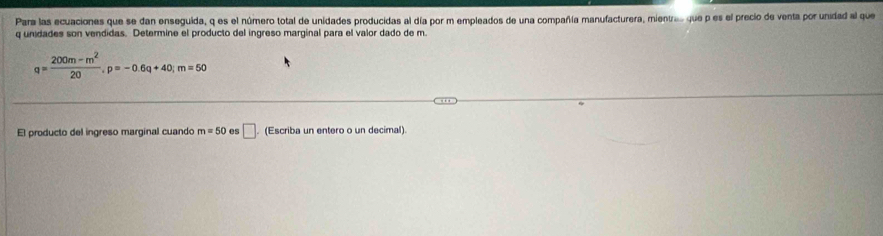 Para las ecuaciones que se dan enseguida, q es el número total de unidades producidas al día por m empleados de una compañía manufacturera, mienv... que p es el precio de venta por unidad al que
q unidades son vendidas. Determine el producto del ingreso marginal para el valor dado de m
q= (200m-m^2)/20 , p=-0.6q+40; m=50
El producto del ingreso marginal cuando m=50 es □ . (Escriba un entero o un decimal).