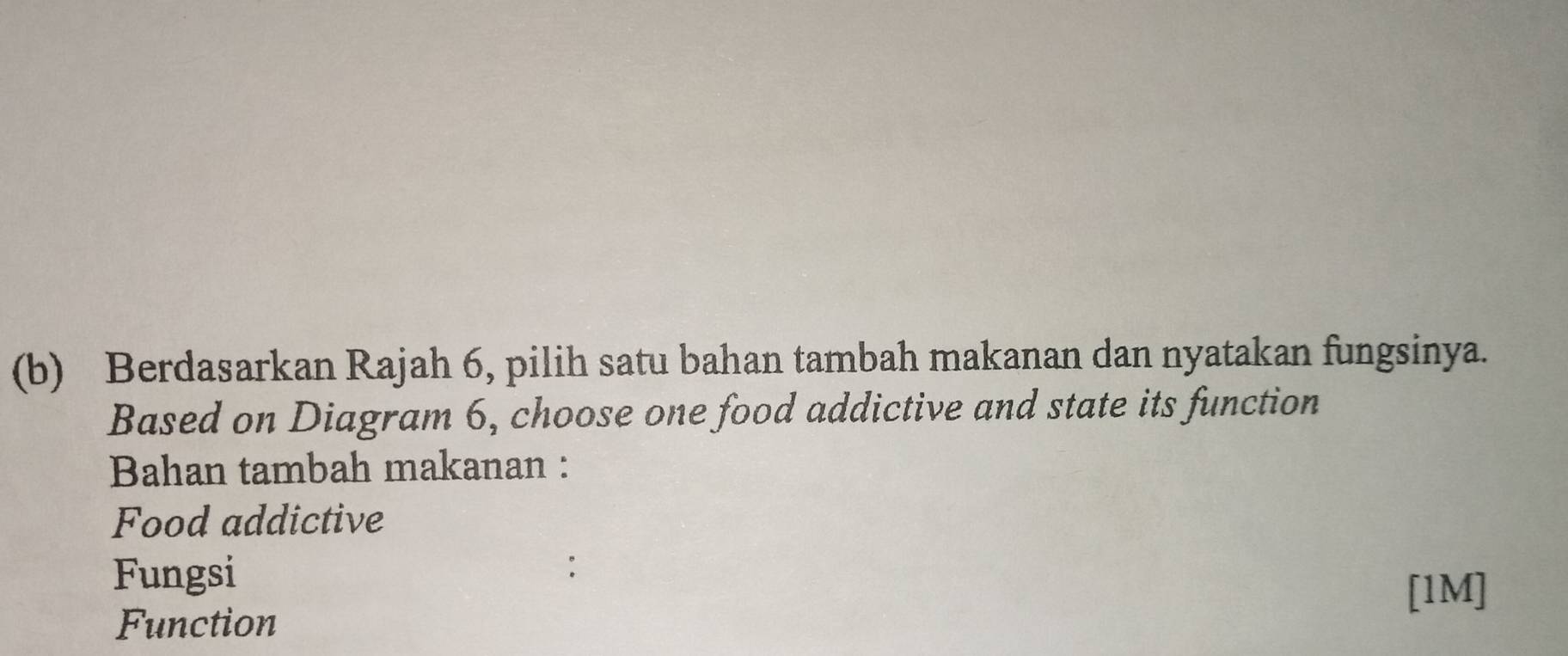 Berdasarkan Rajah 6, pilih satu bahan tambah makanan dan nyatakan fungsinya. 
Based on Diagram 6, choose one food addictive and state its function 
Bahan tambah makanan : 
Food addictive 
Fungsi 
[1M] 
Function