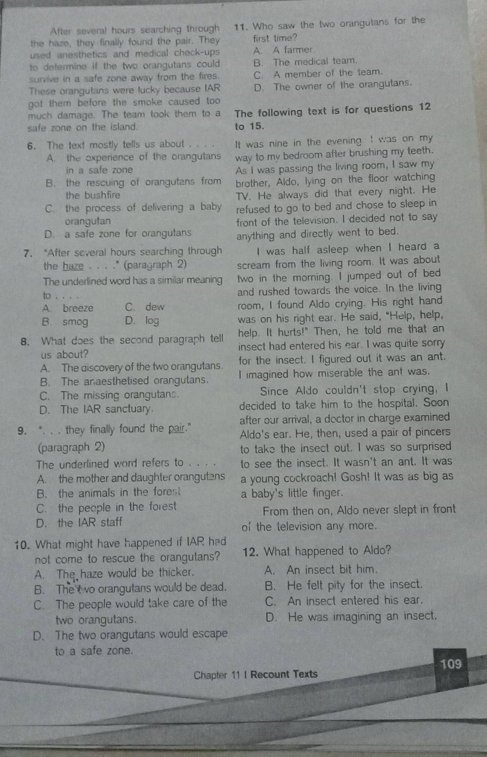 After several hours searching through 11. Who saw the two orangutans for the
the haze, they finally found the pair. They first time?
used anesthetics and medical check-ups A. A farmer
to determine if the two orangutans could B. The medical team.
survive in a safe zone away from the fires. C. A member of the team.
These orangutans were lucky because IAR D. The owner of the orangutans.
got them before the smoke caused too .
much damage. The team took them to a The following text is for questions 12
safe zone on the island. to 15.
6. The text mostly tells us about . . . . It was nine in the evening. I was on my
A. the experience of the orangutans way to my bedroom after brushing my teeth.
in a safe zone
As I was passing the living room, I saw my
B. the rescuing of orangutans from brother, Aldo, lying on the floor watching
the bushfire TV. He always did that every night. He
C. the process of delivering a baby refused to go to bed and chose to sleep in
orangutan front of the television. I decided not to say
D. a safe zone for orangutans anything and directly went to bed.
7.“After several hours searching through I was half asleep when I heard a
the haze . . . ." (paragraph 2) scream from the living room. It was about
The underlined word has a similar meaning two in the morning. I jumped out of bed
to . and rushed towards the voice. In the living
A. breeze C. dew room, I found Aldo crying. His right hand
B. smog D. log was on his right ear. He said, "Help, help,
8. What does the second paragraph tell help. It hurts!" Then, he told me that an
us about? insect had entered his ear. I was quite sorry
A. The discovery of the two orangutans. for the insect. I figured out it was an ant.
B. The anaesthetised orangulans. I imagined how miserable the ant was.
C. The missing orangutans. Since Aldo couldn't stop crying, I
D. The IAR sanctuary. decided to take him to the hospital. Soon
after our arrival, a doctor in charge examined
9. ". . . they finally found the pair." Aldo's ear. He, then, used a pair of pincers
(paragraph 2) to take the insect out. I was so surprised
The underlined word refers to . . . . to see the insect. It wasn't an ant. It was
A. the mother and daughter orangutens a young cockroach! Gosh! It was as big as
B. the animals in the forest a baby's little finger.
C. the people in the forest
From then on, Aldo never slept in front
D. the IAR staff of the television any more.
10. What might have happened if IAR had
not come to rescue the orangutans? 12. What happened to Aldo?
A. The haze would be thicker. A. An insect bit him.
B. The t o orangutans would be dead. B. He felt pity for the insect.
C. The people would take care of the C. An insect entered his ear.
two orangutans. D. He was imagining an insect.
D. The two orangutans would escape
to a safe zone.
109
Chapter 11 I Recount Texts