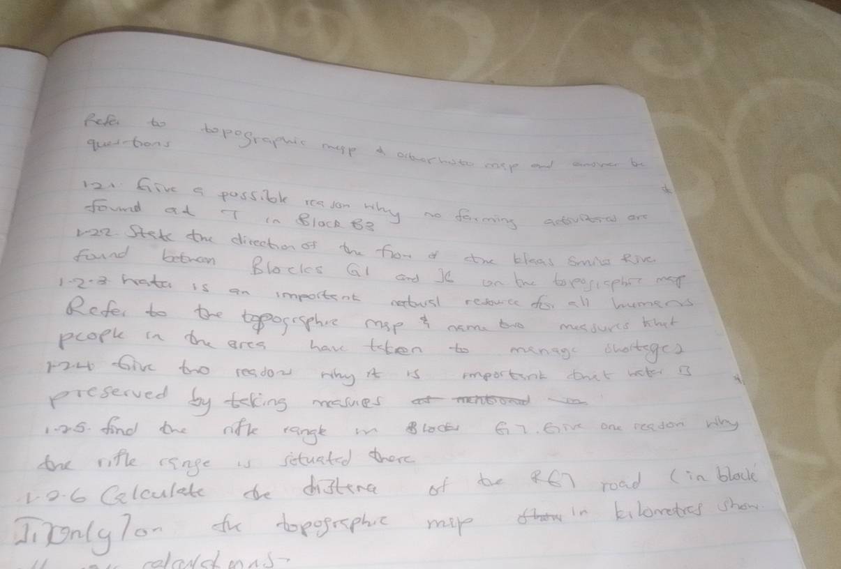 quettons 
Fefe to topographic capp a ocberhato more and anove b 
12. Give a possible readon why no ferming actvitrol are 
found at T in BlOck B3
1-22. Stet the direction of the fror of the bleas smile Rive 
found betron Blocks Gl and Je cn bhe topeossphe man 
1-2-8 hato is an importent netusl reduce dos all humers 
Refer to the tapogrsphee mop t nom too messurts thah 
pcopke in the ares have then to menage dhorteges 
H2at Give tho resdor why it is important that bk 3
picserved by teking mesues 
1.25. find the nik rangte in lock 6i7. Give one readon ay 
the rifle renge is situated there 
106 Calculate dhe distina of be 467 road (in block 
Ji TonlyTon to topogephuc map in kilowetres show 
celoud mns-