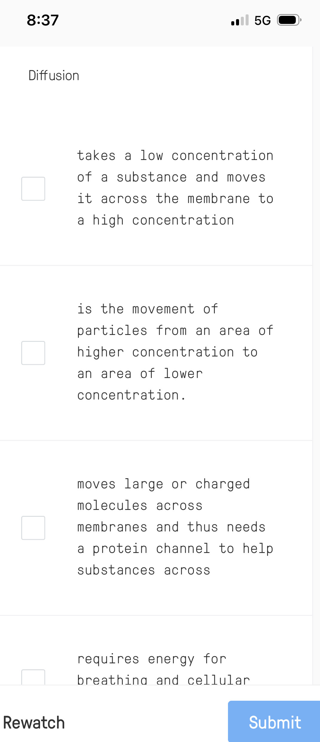 8:37 
B 50 
Diffusion
takes a low concentration
of a substance and moves 
it across the membrane to
a high concentration
is the movement of 
particles from an area of
higher concentration to
an area of lower
concentration.
moves large or charged
molecules across
membranes and thus needs 
a protein channel to help
substances across
requires energy for
breathing and cellular
Rewatch Submit