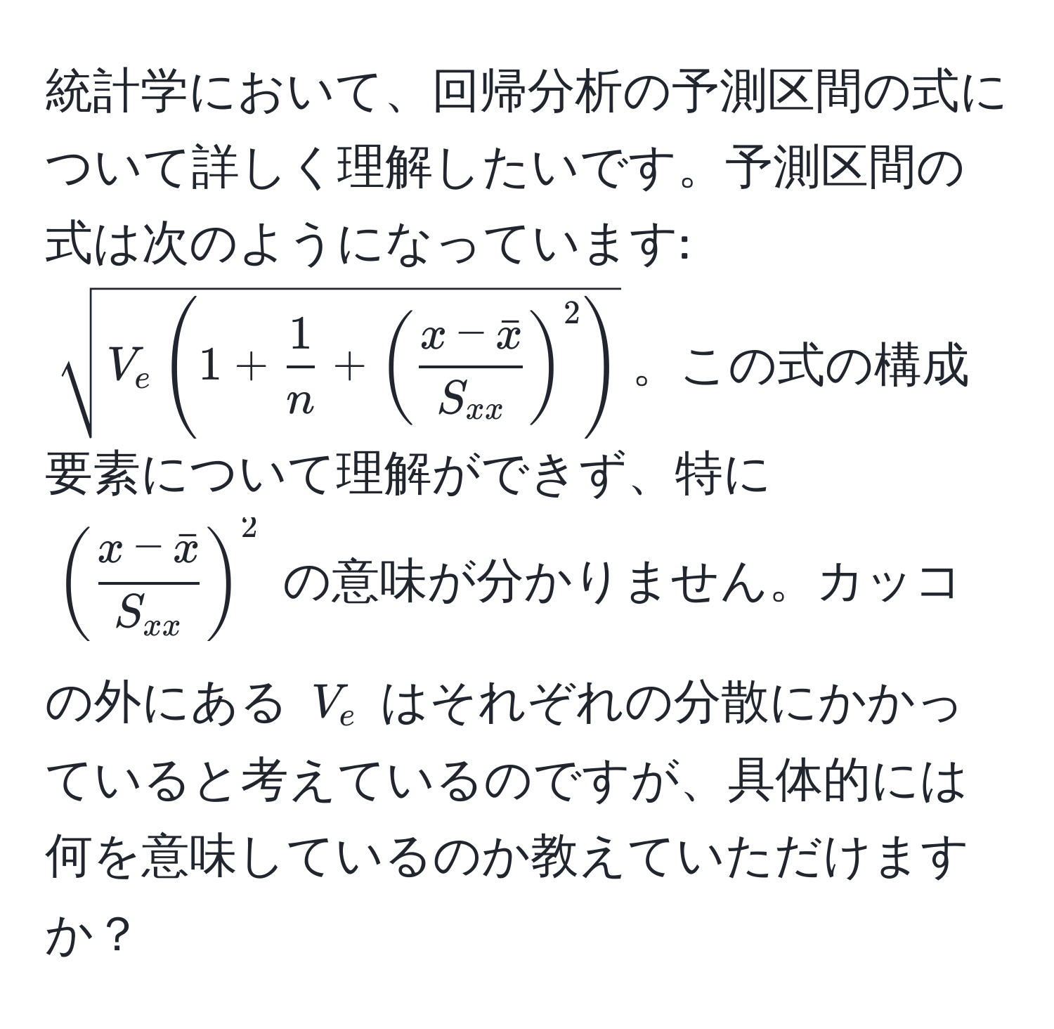 統計学において、回帰分析の予測区間の式について詳しく理解したいです。予測区間の式は次のようになっています: $sqrt(V_e (1 + frac1)n + (fracx - barxS_xx)^2)$。この式の構成要素について理解ができず、特に $(fracx - barxS_xx)^2$ の意味が分かりません。カッコの外にある $V_e$ はそれぞれの分散にかかっていると考えているのですが、具体的には何を意味しているのか教えていただけますか？